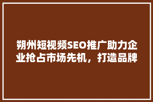 朔州短视频SEO推广助力企业抢占市场先机，打造品牌新高度