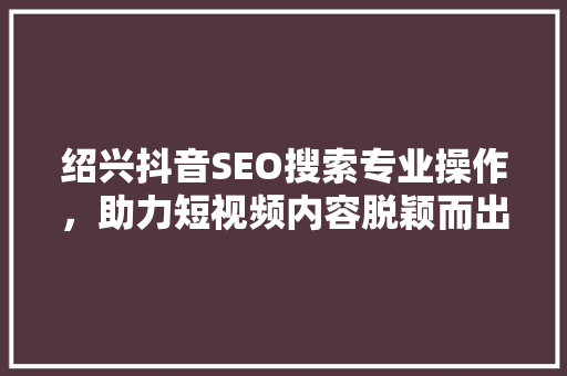 绍兴抖音SEO搜索专业操作，助力短视频内容脱颖而出