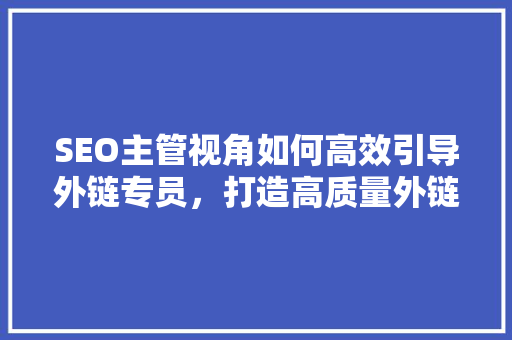 SEO主管视角如何高效引导外链专员，打造高质量外链步骤 项目报告