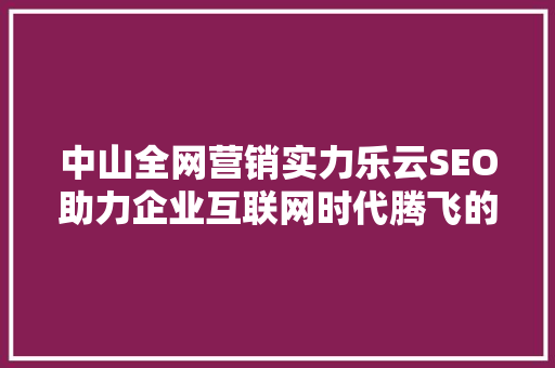 中山全网营销实力乐云SEO助力企业互联网时代腾飞的秘密武器